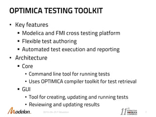 OPTIMICA TESTING TOOLKIT
• Key features
 Modelica and FMI cross testing platform
 Flexible test authoring
 Automated test execution and reporting
• Architecture
 Core
• Command line tool for running tests
• Uses OPTIMICA compiler toolkit for test retrieval
 GUI
• Tool for creating, updating and running tests
• Reviewing and updating results
2015-09-29 © Modelon 7
 