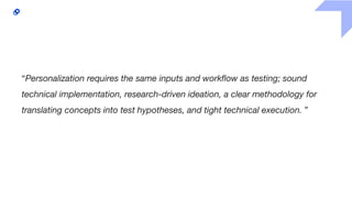 “Personalization requires the same inputs and workflow as testing; sound
technical implementation, research-driven ideation, a clear methodology for
translating concepts into test hypotheses, and tight technical execution. ”
 