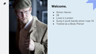 Welcome.
● Simon Herron
● 28
● Lives in London
● Sung in punk bands since I was 16
● Trained as a Body Piercer
 