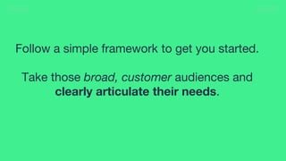 30
Follow a simple framework to get you started.
Take those broad, customer audiences and
clearly articulate their needs.
 