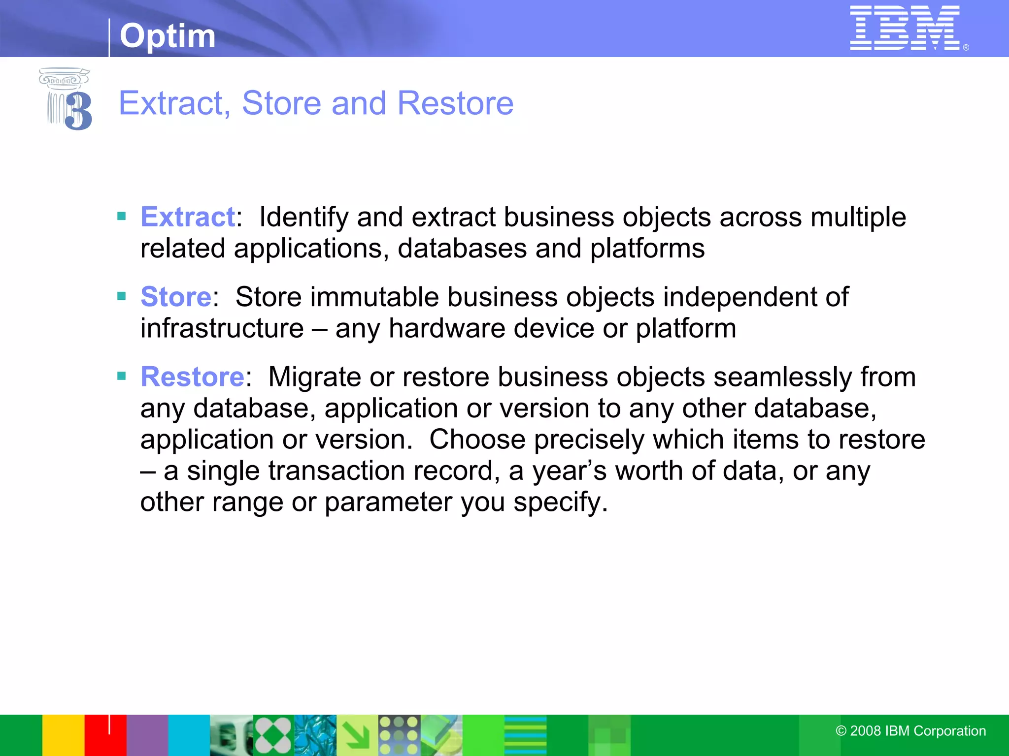 Extract, Store and Restore Extract :  Identify and extract business objects across multiple related applications, databases and platforms Store :  Store immutable business objects independent of infrastructure – any hardware device or platform Restore :  Migrate or restore business objects seamlessly from any database, application or version to any other database, application or version.  Choose precisely which items to restore – a single transaction record, a year’s worth of data, or any other range or parameter you specify. 3 