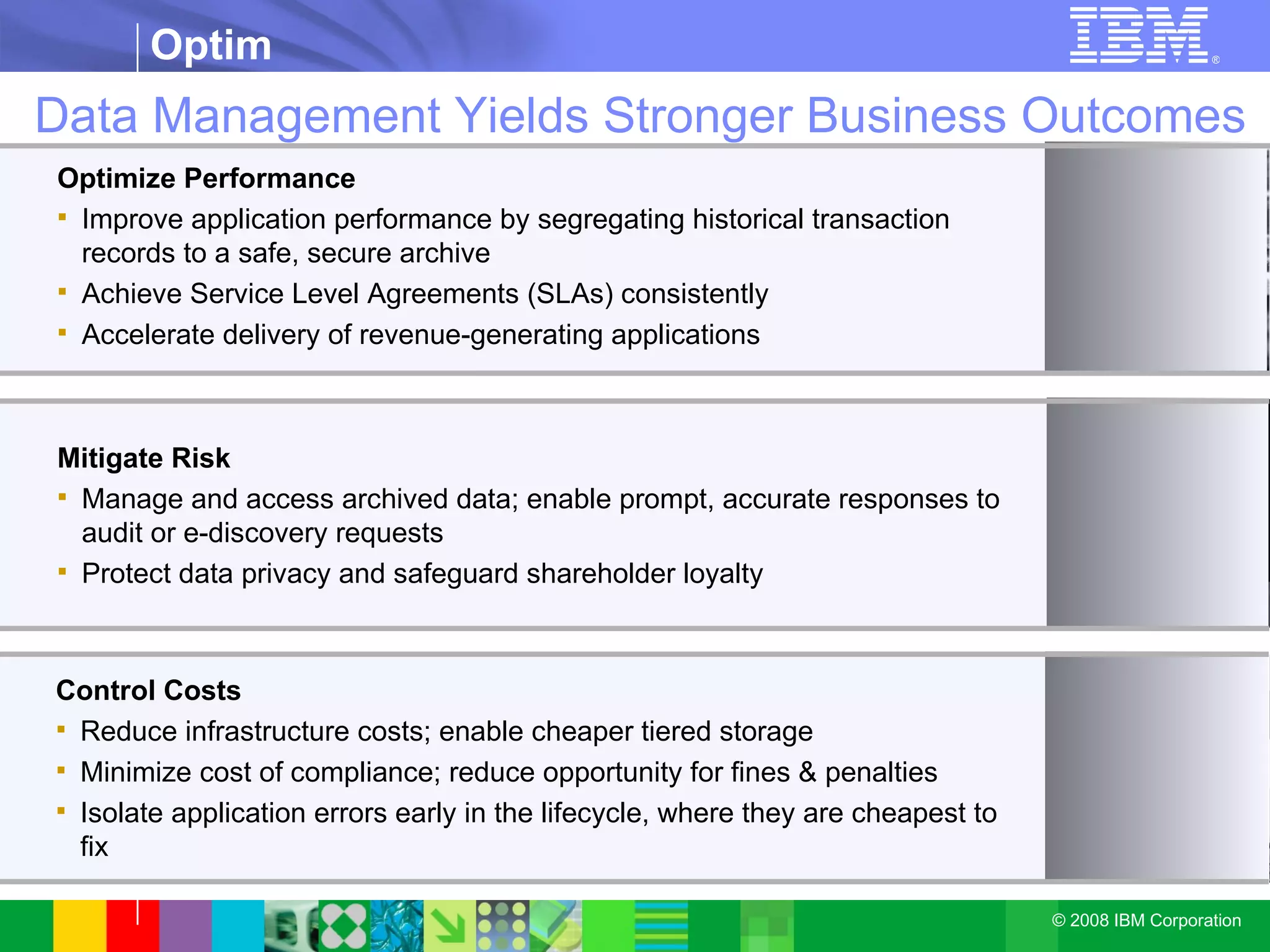 Data Management Yields Stronger Business Outcomes Optimize Performance   Improve application performance by segregating historical transaction records to a safe, secure archive Achieve Service Level Agreements (SLAs) consistently  Accelerate delivery of revenue-generating applications Mitigate Risk Manage and access archived data; enable prompt, accurate responses to audit or e-discovery requests  Protect data privacy and safeguard shareholder loyalty Control Costs Reduce infrastructure costs; enable cheaper tiered storage Minimize cost of compliance; reduce opportunity for fines & penalties Isolate application errors early in the lifecycle, where they are cheapest to fix 