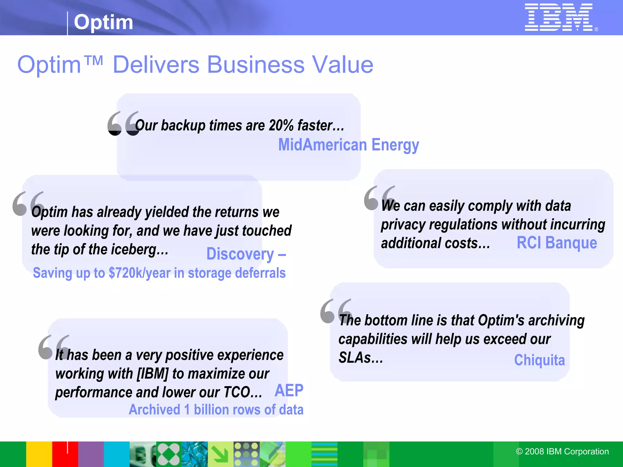 Optim™ Delivers Business Value “ We can easily comply with data privacy regulations without incurring additional costs… RCI Banque “ Optim has already yielded the returns we were looking for, and we have just touched the tip of the iceberg… Discovery – Saving up to $720k/year in storage deferrals “ The bottom line is that Optim's archiving capabilities will help us exceed our SLAs… Chiquita “ Our backup times are 20% faster… MidAmerican Energy “ It has been a very positive experience working with [IBM] to maximize our performance and lower our TCO… AEP Archived 1 billion rows of data 