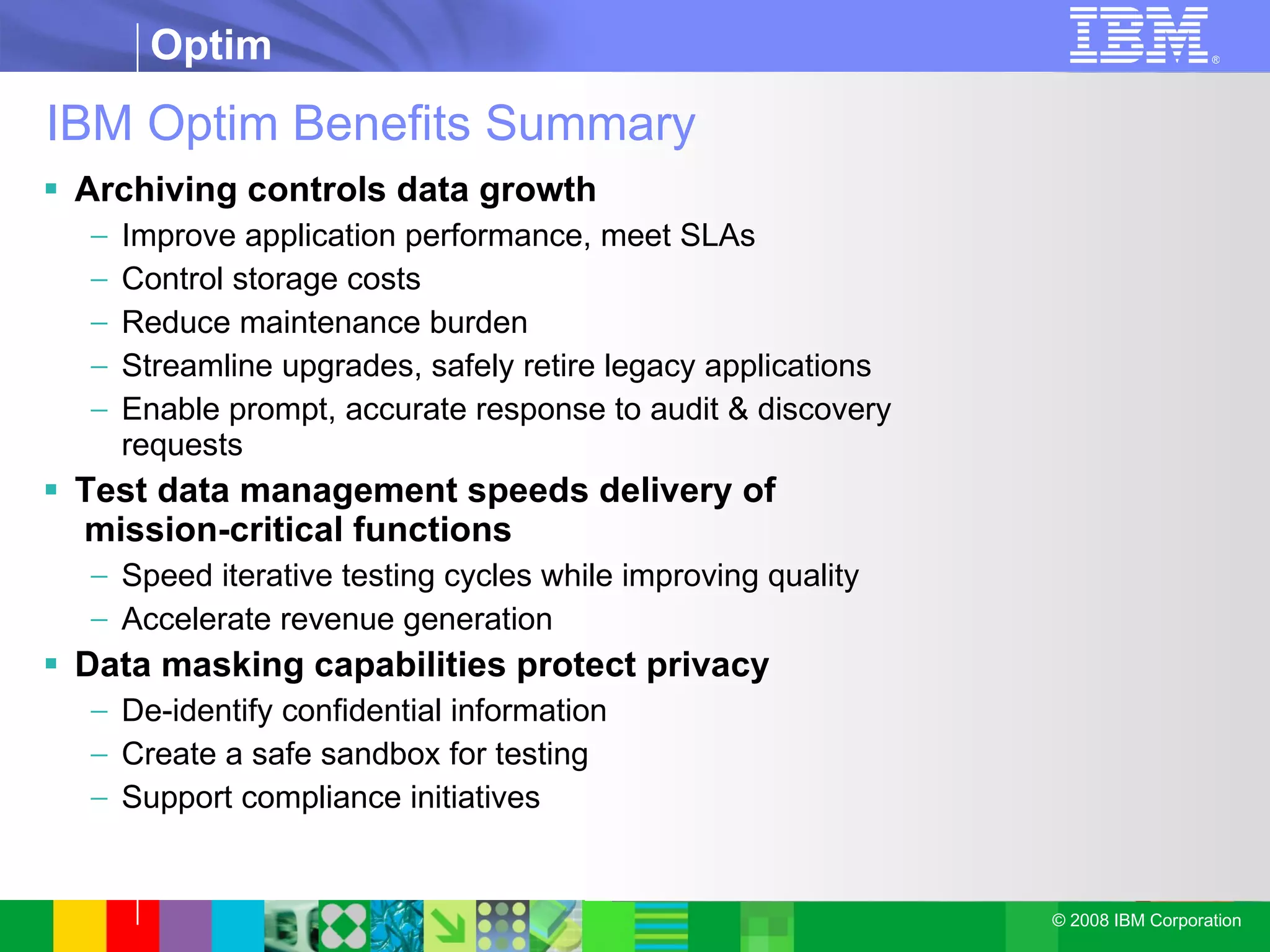 IBM Optim Benefits Summary Archiving controls data growth Improve application performance, meet SLAs Control storage costs Reduce maintenance burden Streamline upgrades, safely retire legacy applications Enable prompt, accurate response to audit & discovery requests Test data management speeds delivery of   mission-critical functions Speed iterative testing cycles while improving quality Accelerate revenue generation Data masking capabilities protect privacy De-identify confidential information Create a safe sandbox for testing Support compliance initiatives 
