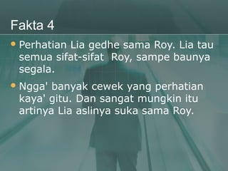 Fakta 4
 Perhatian
          Lia gedhe sama Roy. Lia tau
 semua sifat-sifat Roy, sampe baunya
 segala.
 Ngga' banyak cewek yang perhatian
 kaya' gitu. Dan sangat mungkin itu
 artinya Lia aslinya suka sama Roy.
 