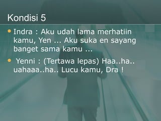 Kondisi 5
 Indra  : Aku udah lama merhatiin
    kamu, Yen ... Aku suka en sayang
    banget sama kamu ...
    Yenni : (Tertawa lepas) Haa..ha..
    uahaaa..ha.. Lucu kamu, Dra !
 