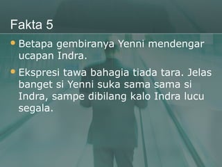 Fakta 5
 Betapagembiranya Yenni mendengar
 ucapan Indra.
 Ekspresitawa bahagia tiada tara. Jelas
 banget si Yenni suka sama sama si
 Indra, sampe dibilang kalo Indra lucu
 segala.
 