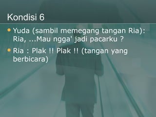 Kondisi 6
 Yuda (sambil memegang tangan Ria):
 Ria, ...Mau ngga' jadi pacarku ?
 Ria
    : Plak !! Plak !! (tangan yang
 berbicara)
 