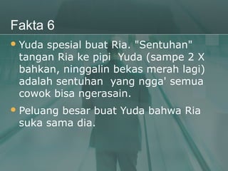 Fakta 6
 Yudaspesial buat Ria. "Sentuhan"
 tangan Ria ke pipi Yuda (sampe 2 X
 bahkan, ninggalin bekas merah lagi)
 adalah sentuhan yang ngga' semua
 cowok bisa ngerasain.
 Peluang
        besar buat Yuda bahwa Ria
 suka sama dia.
 