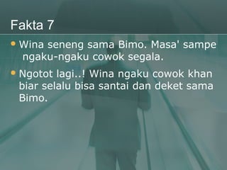 Fakta 7
 Winaseneng sama Bimo. Masa' sampe
  ngaku-ngaku cowok segala.
 Ngotot lagi..! Wina ngaku cowok khan
 biar selalu bisa santai dan deket sama
 Bimo.
 