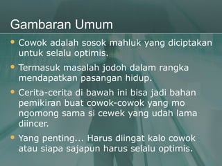 Gambaran Umum
 Cowok  adalah sosok mahluk yang diciptakan
  untuk selalu optimis.
 Termasukmasalah jodoh dalam rangka
  mendapatkan pasangan hidup.
 Cerita-cerita
              di bawah ini bisa jadi bahan
  pemikiran buat cowok-cowok yang mo
  ngomong sama si cewek yang udah lama
  diincer.
 Yang penting... Harus diingat kalo cowok
  atau siapa sajapun harus selalu optimis.
 
