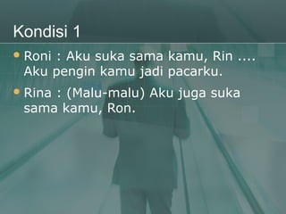 Kondisi 1
 Roni
     : Aku suka sama kamu, Rin ....
 Aku pengin kamu jadi pacarku.
 Rina
     : (Malu-malu) Aku juga suka
 sama kamu, Ron.
 