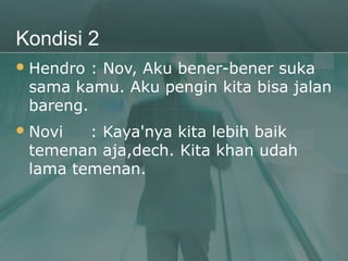 Kondisi 2
 Hendro : Nov, Aku bener-bener suka
 sama kamu. Aku pengin kita bisa jalan
 bareng.
 Novi  : Kaya'nya kita lebih baik
 temenan aja,dech. Kita khan udah
 lama temenan.
 