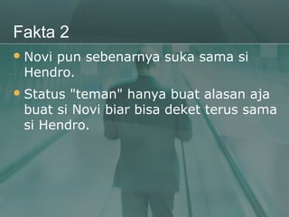 Fakta 2
 Novi
     pun sebenarnya suka sama si
 Hendro.
 Status "teman" hanya buat alasan aja
 buat si Novi biar bisa deket terus sama
 si Hendro.
 
