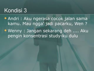 Kondisi 3
 Andri
      : Aku ngerasa cocok jalan sama
 kamu. Mau ngga' jadi pacarku, Wen ?
 Wenny : Jangan sekarang deh .... Aku
 pengin konsentrasi study-ku dulu
 