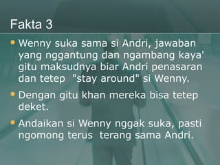 Fakta 3
 Wenny suka sama si Andri, jawaban
 yang nggantung dan ngambang kaya'
 gitu maksudnya biar Andri penasaran
 dan tetep "stay around" si Wenny.
 Dengan   gitu khan mereka bisa tetep
 deket.
 Andaikan
         si Wenny nggak suka, pasti
 ngomong terus terang sama Andri.
 
