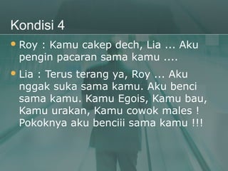 Kondisi 4
 Roy: Kamu cakep dech, Lia ... Aku
 pengin pacaran sama kamu ....
 Lia
    : Terus terang ya, Roy ... Aku
 nggak suka sama kamu. Aku benci
 sama kamu. Kamu Egois, Kamu bau,
 Kamu urakan, Kamu cowok males !
 Pokoknya aku benciii sama kamu !!!
 