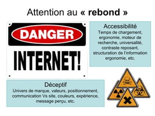 Attention au « rebond »
                                               Accessibilité
                                            Temps de chargement,
                                             ergonomie, moteur de
                                            recherche, universalité,
                                              contraste reposant,
                                         structuration de l’information
                                                ergonomie, etc.




                Déceptif
Univers de marque, valeurs, positionnement,
communication Vs site, couleurs, expérience,
           message perçu, etc.
 