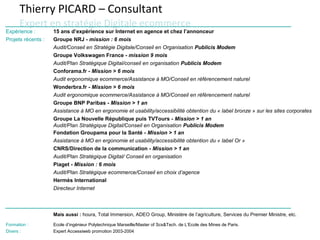 Thierry PICARD – Consultant
      Expert en stratégie Digitale ecommerce
Expérience :        15 ans d’expérience sur Internet en agence et chez l’annonceur
Projets récents :   Groupe NRJ - mission : 6 mois
                    Audit/Conseil en Stratégie Digitale/Conseil en Organisation Publicis Modem
                    Groupe Volkswagen France - mission 9 mois
                    Audit/Plan Stratégique Digital/conseil en organisation Publicis Modem
                    Conforama.fr - Mission > 6 mois
                    Audit ergonomique ecommerce/Assistance à MO/Conseil en référencement naturel
                    Wonderbra.fr - Mission > 6 mois
                    Audit ergonomique ecommerce/Assistance à MO/Conseil en référencement naturel
                    Groupe BNP Paribas - Mission > 1 an
                    Assistance à MO en ergonomie et usability/accessibilité obtention du « label bronze » sur les sites corporates
                    Groupe La Nouvelle République puis TVTours - Mission > 1 an
                    Audit/Plan Stratégique Digital/Conseil en Organisation Publicis Modem
                    Fondation Groupama pour la Santé - Mission > 1 an
                    Assistance à MO en ergonomie et usability/accessibilité obtention du « label Or »
                    CNRS/Direction de la communication - Mission > 1 an
                    Audit/Plan Stratégique Digital/ Conseil en organisation
                    Piaget - Mission : 6 mois
                    Audit/Plan Stratégique ecommerce/Conseil en choix d’agence
                    Hermès International
                    Directeur Internet



                    Mais aussi : houra, Total Immersion, ADEO Group, Ministère de l’agriculture, Services du Premier Ministre, etc.

Formation :         Ecole d’ingénieur Polytechnique Marseille/Master of Scs&Tech. de L’Ecole des Mines de Paris.
Divers :            Expert Accessiweb promotion 2003-2004
 
