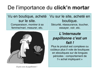 De l’importance du click’n mortar
Vu en boutique, acheté Vu sur le site, acheté en
      sur le site.             boutique.
 Comparaison, montrer à sa   Sécurité, réassurance, toucher,
 femme/mari, mesurer, etc.          essayer, voir, etc.

                                  L’internaute
                               papillonne c’est un
                                      fait !
                              Plus le produit est complexe ou
                             coûteux plus il vole de boutiques
                               en eboutiques sur de longues
                                périodes : comportement de
                                   l’« achat impliquant »
 