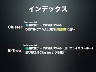 インデックス
Cluster
low-selectivity
high-selectivity
B-Tree
高選択性データに適している（例: プライマリーキー）
並び替えはClusterよりも速い
低選択性データに適している
DISTINCT VALUESは圧倒的に速い
 