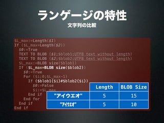 ランゲージの特性
文字列の比較
$L_max:=Length($1)
If ($L_max=Length($2))
$0:=True
TEXT TO BLOB ($1;$blob1;UTF8 text without length)
TEXT TO BLOB ($2;$blob2;UTF8 text without length)
$L_max:=BLOB size($blob1)
If ($L_max=BLOB size($blob2))
$0:=True
For ($i;0;$L_max-1)
If ($blob1{$i}#$blob2{$i})
$0:=False
$i:=$L_max
End if
End for
End if
End if
Length BLOB Size
"アイウエオ" 5 15
"ｱｲｳｴｵ" 5 10
 