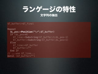 ランゲージの特性
$T_buffer:=$T_final
Repeat
$L_pos:=Position("r";$T_buffer)
If ($L_pos>0)
$T_line:=Substring($T_buffer;1;$L_pos-1)
$T_buffer:=Substring($T_buffer;$L_pos+1)
Else
$T_line:=$T_buffer
$T_buffer:=""
End if
// ...use $T_line...
Until ($T_buffer="")
文字列の抽出
 