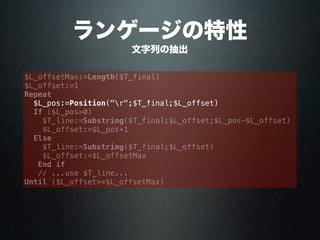 ランゲージの特性
文字列の抽出
$L_offsetMax:=Length($T_final)
$L_offset:=1
Repeat
$L_pos:=Position("r";$T_final;$L_offset)
If ($L_pos>0)
$T_line:=Substring($T_final;$L_offset;$L_pos-$L_offset)
$L_offset:=$L_pos+1
Else
$T_line:=Substring($T_final;$L_offset)
$L_offset:=$L_offsetMax
End if
// ...use $T_line...
Until ($L_offset>=$L_offsetMax)
 