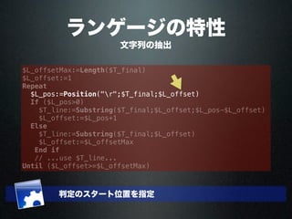 ランゲージの特性
文字列の抽出
$L_offsetMax:=Length($T_final)
$L_offset:=1
Repeat
$L_pos:=Position("r";$T_final;$L_offset)
If ($L_pos>0)
$T_line:=Substring($T_final;$L_offset;$L_pos-$L_offset)
$L_offset:=$L_pos+1
Else
$T_line:=Substring($T_final;$L_offset)
$L_offset:=$L_offsetMax
End if
// ...use $T_line...
Until ($L_offset>=$L_offsetMax)
判定のスタート位置を指定
 