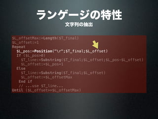 ランゲージの特性
文字列の抽出
$L_offsetMax:=Length($T_final)
$L_offset:=1
Repeat
$L_pos:=Position("r";$T_final;$L_offset)
If ($L_pos>0)
$T_line:=Substring($T_final;$L_offset;$L_pos-$L_offset)
$L_offset:=$L_pos+1
Else
$T_line:=Substring($T_final;$L_offset)
$L_offset:=$L_offsetMax
End if
// ...use $T_line...
Until ($L_offset>=$L_offsetMax)
 