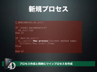 新規プロセス
C_BOOLEAN($1;$B_doIt)
If (Count parameters>0)
$B_doIt:=$1
End if
If (Not($B_doIt))
$L_ignore:=New process(Current method name;
512*1024;"New order";True)
Else
End if
プロセス作成と同時にツインプロセスを作成
 