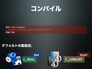 コンパイル
デフォルトの型指定:
C_REAL C_LONGINT
For ($i;1;$max)
$aText:=$aText+$anArray{$i}+"t"
End for
Good!Bad
 