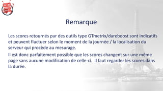 Remarque
Les scores retournés par des outils type GTmetrix/dareboost sont indicatifs
et peuvent fluctuer selon le moment de la journée / la localisation du
serveur qui procède au mesurage.
Il est donc parfaitement possible que les scores changent sur une même
page sans aucune modification de celle-ci. Il faut regarder les scores dans
la durée.
 