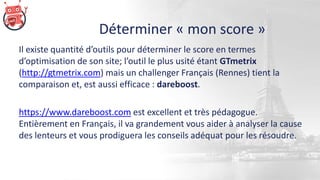 Déterminer « mon score »
Il existe quantité d’outils pour déterminer le score en termes
d’optimisation de son site; l’outil le plus usité étant GTmetrix
(http://gtmetrix.com) mais un challenger Français (Rennes) tient la
comparaison et, est aussi efficace : dareboost.
https://www.dareboost.com est excellent et très pédagogue.
Entièrement en Français, il va grandement vous aider à analyser la cause
des lenteurs et vous prodiguera les conseils adéquat pour les résoudre.
 
