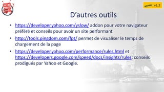 D’autres outils
• https://developer.yahoo.com/yslow/ addon pour votre navigateur
préféré et conseils pour avoir un site performant
• http://tools.pingdom.com/fpt/ permet de visualiser le temps de
chargement de la page
• https://developer.yahoo.com/performance/rules.html et
https://developers.google.com/speed/docs/insights/rules; conseils
prodigués par Yahoo et Google.
v1.2
 