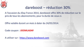 dareboost – réduction 30%
A l’occasion du JDay France 2014, dareboost offre 30% de réduction sur le
prix de tous les abonnements; pour la durée de ceux-ci.
Offre valable durant un mois à dater du 24/05/2014.
Code coupon : JOOMLADAY
A utiliser sur : https://www.dareboost.com
 
