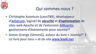 Qui sommes-nous ?
• Christophe Avonture (cavo789), développeur
d’aeSecure, logiciel de sécurité et d’optimisation de
sites web Apache et de l’extension AllEvents;
gestionnaire d’évènements pour Joomla!®
• Simon Grange (SimonG), auteur du livre « Joomla!® 3
Le livre pour tous » et du site www.kiwik.net
 