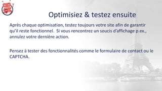 Optimisiez & testez ensuite
Après chaque optimisation, testez toujours votre site afin de garantir
qu’il reste fonctionnel. Si vous rencontrez un soucis d’affichage p.ex.,
annulez votre dernière action.
Pensez à tester des fonctionnalités comme le formulaire de contact ou le
CAPTCHA.
 