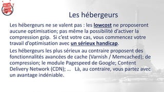 Les hébergeurs
Les hébergeurs ne se valent pas : les lowcost ne proposeront
aucune optimisation; pas même la possibilité d’activer la
compression gzip. Si c’est votre cas, vous commencez votre
travail d’optimisation avec un sérieux handicap.
Les hébergeurs les plus sérieux au contraire proposent des
fonctionnalités avancées de cache (Varnish / Memcached); de
compression; le module Pagespeed de Google; Content
Delivery Network (CDN); … Là, au contraire, vous partez avec
un avantage indéniable.
 