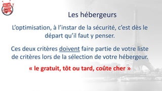Les hébergeurs
L’optimisation, à l’instar de la sécurité, c’est dès le
départ qu’il faut y penser.
Ces deux critères doivent faire partie de votre liste
de critères lors de la sélection de votre hébergeur.
« le gratuit, tôt ou tard, coûte cher »
 