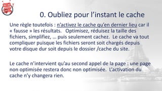 0. Oubliez pour l’instant le cache
Une règle toutefois : n’activez le cache qu’en dernier lieu car il
« fausse » les résultats. Optimisez, réduisez la taille des
fichiers, simplifiez, … puis seulement cachez. Le cache va tout
compliquer puisque les fichiers seront soit chargés depuis
votre disque dur soit depuis le dossier /cache du site.
Le cache n’intervient qu’au second appel de la page : une page
non optimisée restera donc non optimisée. L’activation du
cache n’y changera rien.
 