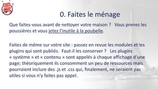 0. Faites le ménage
Que faites-vous avant de nettoyer votre maison ? Vous prenez les
poussières et vous jetez l’inutile à la poubelle.
Faites de même sur votre site : passez en revue les modules et les
plugins qui sont publiés. Faut-il les conserver ? Les plugins
« système » et « contenu » sont appelés à chaque affichage d’une
page; théoriquement ils consomment un peu de ressources mais
pourraient inclure des .js et .css qui, finalement, ne seraient pas
utiles si vous n’y faites pas appel.
 