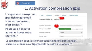 1. Activation compression gzip
Lorsque vous envoyez un
gros fichier par email,
vous le compressez
n’est-ce pas ?
Pourquoi en serait-il
autrement avec votre
site web ?
La compression peut s’activer à plusieurs endroits dont l’onglet
« Serveur », dans la config. générale de votre site Joomla!®
Option 8.2
 