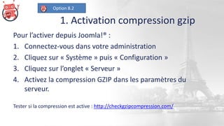 1. Activation compression gzip
Pour l’activer depuis Joomla!® :
1. Connectez-vous dans votre administration
2. Cliquez sur « Système » puis « Configuration »
3. Cliquez sur l’onglet « Serveur »
4. Activez la compression GZIP dans les paramètres du
serveur.
Tester si la compression est active : http://checkgzipcompression.com/
Option 8.2
 