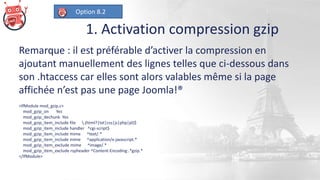 1. Activation compression gzip
Remarque : il est préférable d’activer la compression en
ajoutant manuellement des lignes telles que ci-dessous dans
son .htaccess car elles sont alors valables même si la page
affichée n’est pas une page Joomla!®
<IfModule mod_gzip.c>
mod_gzip_on Yes
mod_gzip_dechunk Yes
mod_gzip_item_include file .(html?|txt|css|js|php|pl)$
mod_gzip_item_include handler ^cgi-script$
mod_gzip_item_include mime ^text/.*
mod_gzip_item_include mime ^application/x-javascript.*
mod_gzip_item_exclude mime ^image/.*
mod_gzip_item_exclude rspheader ^Content-Encoding:.*gzip.*
</IfModule>
Option 8.2
 
