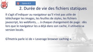 2. Durée de vie des fichiers statiques
Il s’agit d’indiquer au navigateur qu’il n’est pas utile de
télécharger les images, les feuilles de styles, les fichiers
javascript, les webfonts, … à chaque changement de page : dès
lors que le navigateur les a déjà dans son cache, il utilisera sa
version locale.
GTmetrix parle ici de « Leverage browser caching ».
Option 8.3
 