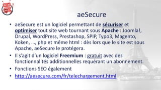 aeSecure
• aeSecure est un logiciel permettant de sécuriser et
optimiser tout site web tournant sous Apache : Joomla!,
Drupal, WordPress, Prestashop, SPIP, Typo3, Magento,
Koken, …, php et même html : dès lors que le site est sous
Apache, aeSecure le protégera.
• Il s’agit d’un logiciel Freemium : gratuit avec des
fonctionnalités additionnelles requérant un abonnement.
• Fonctions SEO également
• http://aesecure.com/fr/telechargement.html
 