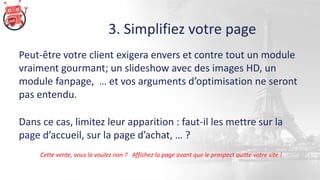 3. Simplifiez votre page
Peut-être votre client exigera envers et contre tout un module
vraiment gourmant; un slideshow avec des images HD, un
module fanpage, … et vos arguments d’optimisation ne seront
pas entendu.
Dans ce cas, limitez leur apparition : faut-il les mettre sur la
page d’accueil, sur la page d’achat, … ?
Cette vente, vous la voulez non ? Affichez la page avant que le prospect quitte votre site !
 