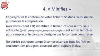4. « Minifiez »
Copiez/coller le contenu de votre fichier CSS dans l’outil online
puis lancez la compression.
Avec votre client FTP, identifiez le fichier .css qui se trouve sur
votre site (p.ex. /template/un_template/css/style.css) et éditez le fichier
pour remplacer le contenu d’origine par le contenu compressé.
Ne perdez pas votre temps à compresser pas tous les fichiers;
seulement les plus gros; ceux qui sont toujours inclus.
 