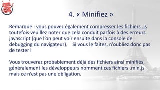 4. « Minifiez »
Remarque : vous pouvez également compresser les fichiers .js
toutefois veuillez noter que cela conduit parfois à des erreurs
javascript (que l’on peut voir ensuite dans la console de
debugging du navigateur). Si vous le faites, n’oubliez donc pas
de tester!
Vous trouverez probablement déjà des fichiers ainsi minifiés,
généralement les développeurs nomment ces fichiers .min.js
mais ce n’est pas une obligation.
 